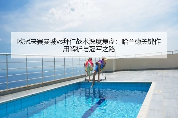 欧冠决赛曼城vs拜仁战术深度复盘:哈兰德关键作用解析与冠军之路