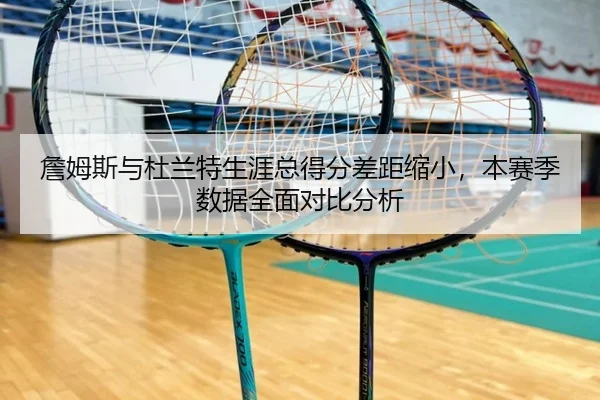 詹姆斯与杜兰特生涯总得分差距缩小，本赛季数据全面对比分析