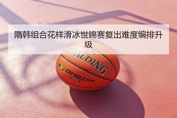 隋韩组合花样滑冰世锦赛复出难度编排升级